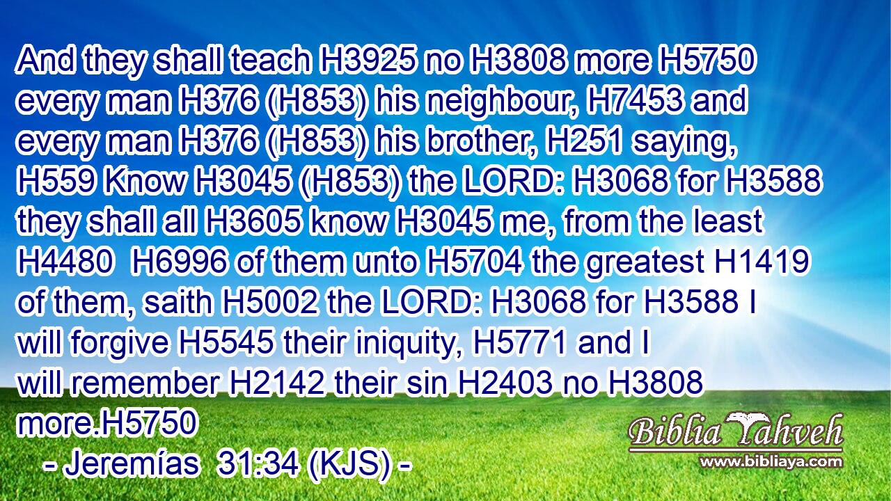 And they shall teach H3925 no H3808 more H5750 every man H376 (H853) his neighbour, H7453 and every man H376 (H853) his brother, H251 saying, H559 Know H3045 (H853) the LORD: H3068 for H3588 they shall all H3605 know H3045 me, from the least H4480  H6996 of them unto H5704 the greatest H1419 of them, saith H5002 the LORD: H3068 for H3588 I will forgive H5545 their iniquity, H5771 and I will remember H2142 their sin H2403 no H3808 more.H5750