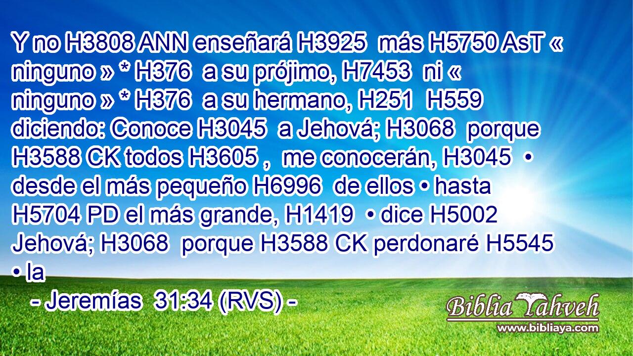 Y no H3808 ANN enseñará H3925  más H5750 AsT « ninguno » * H376  a su prójimo, H7453  ni « ninguno » * H376  a su hermano, H251  H559 diciendo: Conoce H3045  a Jehová; H3068  porque H3588 CK todos H3605 ,  me conocerán, H3045  • desde el más pequeño H6996  de ellos • hasta H5704 PD el más grande, H1419  • dice H5002  Jehová; H3068  porque H3588 CK perdonaré H5545  • la 