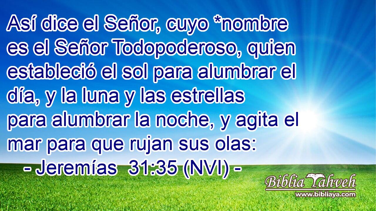  Así dice el Señor, cuyo *nombre es el Señor Todopoderoso, quien estableció el sol para alumbrar el día, y la luna y las estrellas para alumbrar la noche, y agita el mar para que rujan sus olas: 