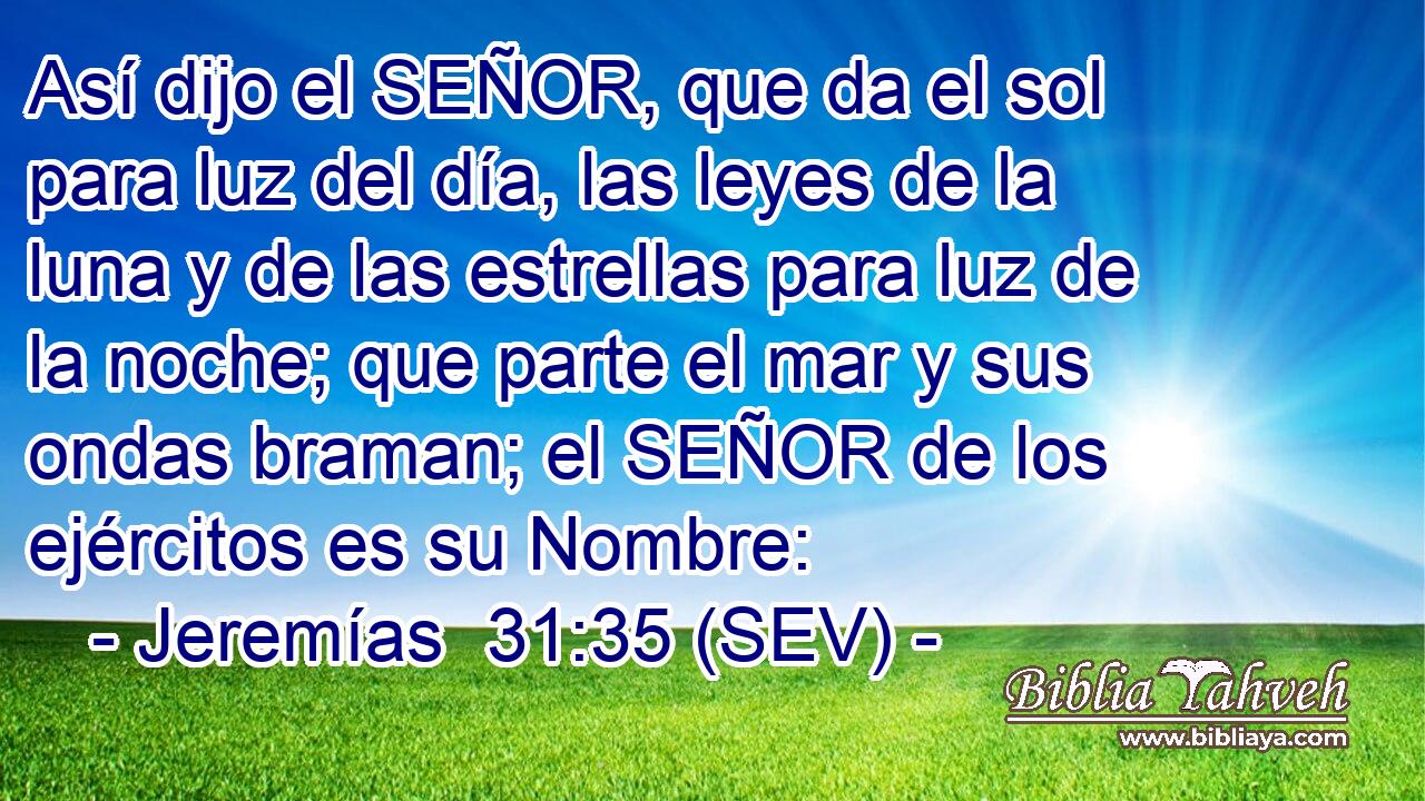 Así dijo el SEÑOR, que da el sol para luz del día, las leyes de la luna y de las estrellas para luz de la noche; que parte el mar y sus ondas braman; el SEÑOR de los ejércitos es su Nombre: