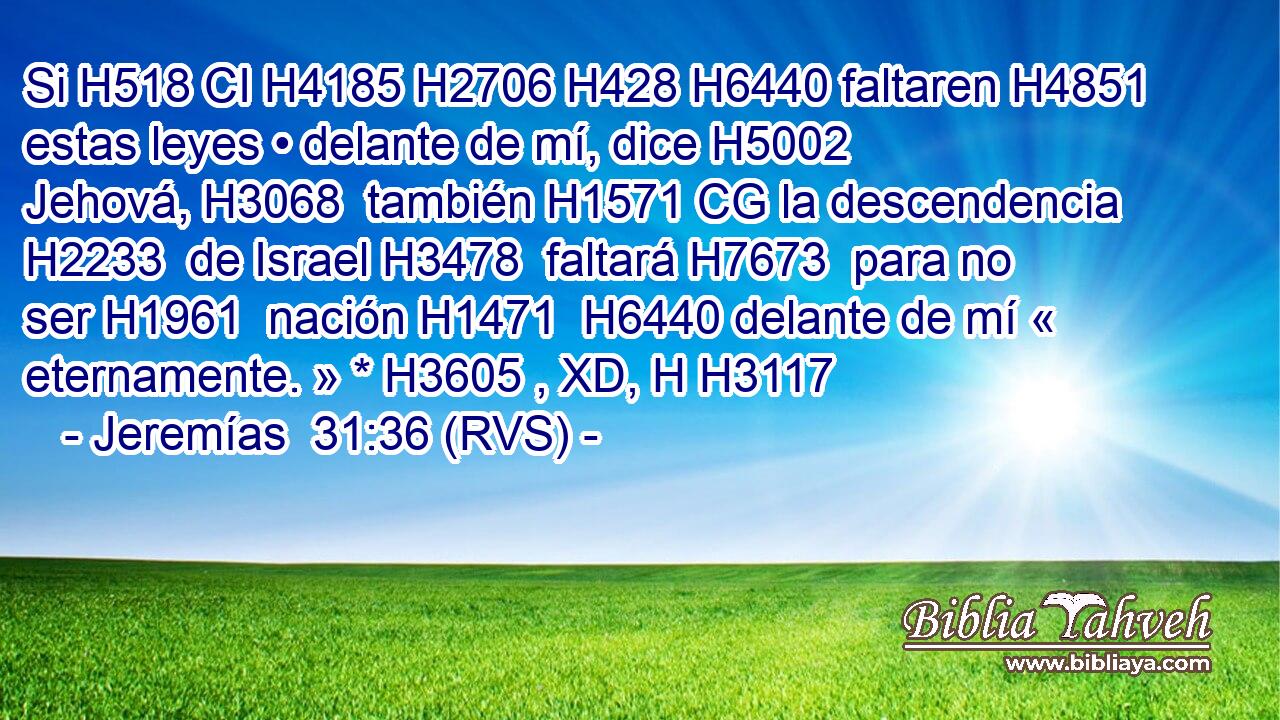 Si H518 CI H4185 H2706 H428 H6440 faltaren H4851  estas leyes • delante de mí, dice H5002  Jehová, H3068  también H1571 CG la descendencia H2233  de Israel H3478  faltará H7673  para no ser H1961  nación H1471  H6440 delante de mí « eternamente. » * H3605 , XD, H H3117 