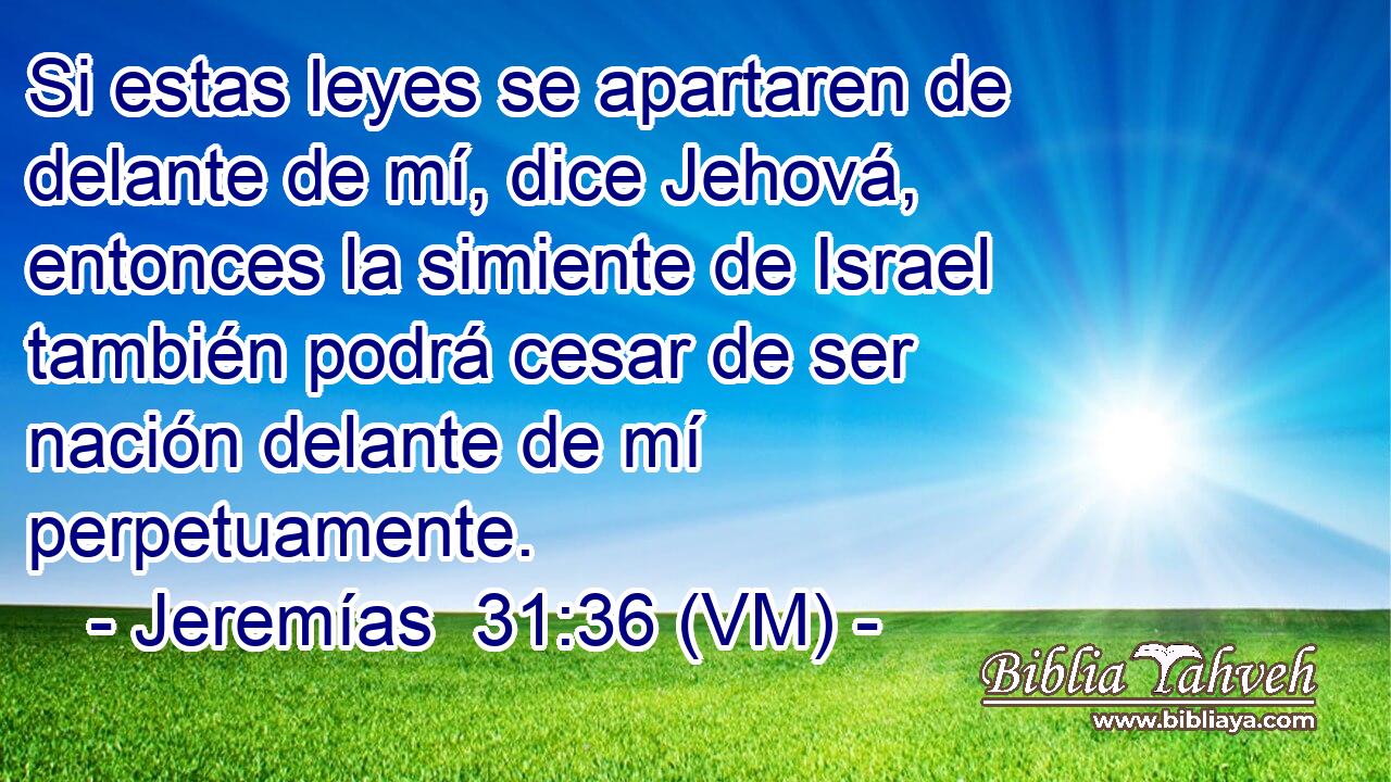  Si estas leyes se apartaren de delante de mí, dice Jehová, entonces la simiente de Israel también podrá cesar de ser nación delante de mí perpetuamente. 