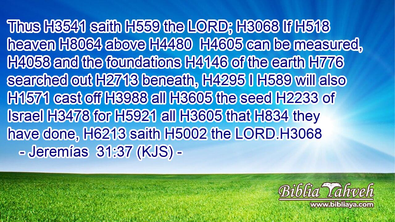 Thus H3541 saith H559 the LORD; H3068 If H518 heaven H8064 above H4480  H4605 can be measured, H4058 and the foundations H4146 of the earth H776 searched out H2713 beneath, H4295 I H589 will also H1571 cast off H3988 all H3605 the seed H2233 of Israel H3478 for H5921 all H3605 that H834 they have done, H6213 saith H5002 the LORD.H3068