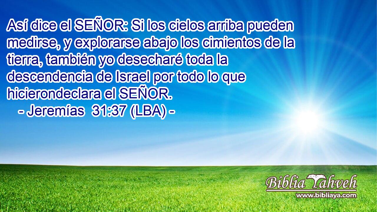 Así dice el SEÑOR: Si los cielos arriba pueden medirse, y explorarse abajo los cimientos de la tierra, también yo desecharé toda la descendencia de Israel por todo lo que hicierondeclara el SEÑOR.