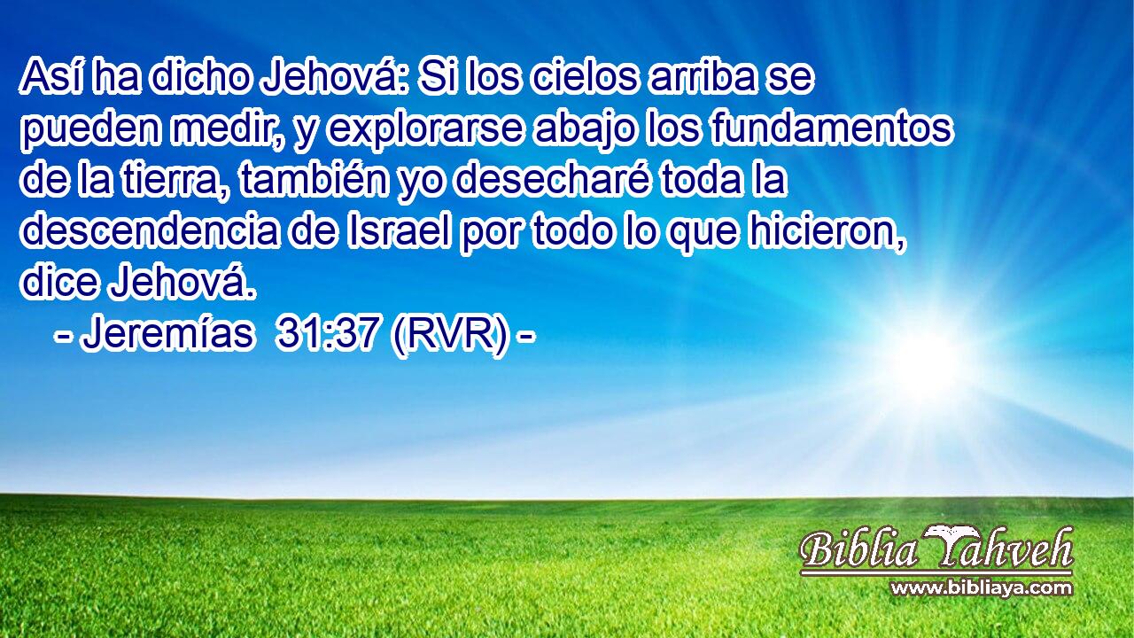 Así ha dicho Jehová: Si los cielos arriba se pueden medir, y explorarse abajo los fundamentos de la tierra, también yo desecharé toda la descendencia de Israel por todo lo que hicieron, dice Jehová.