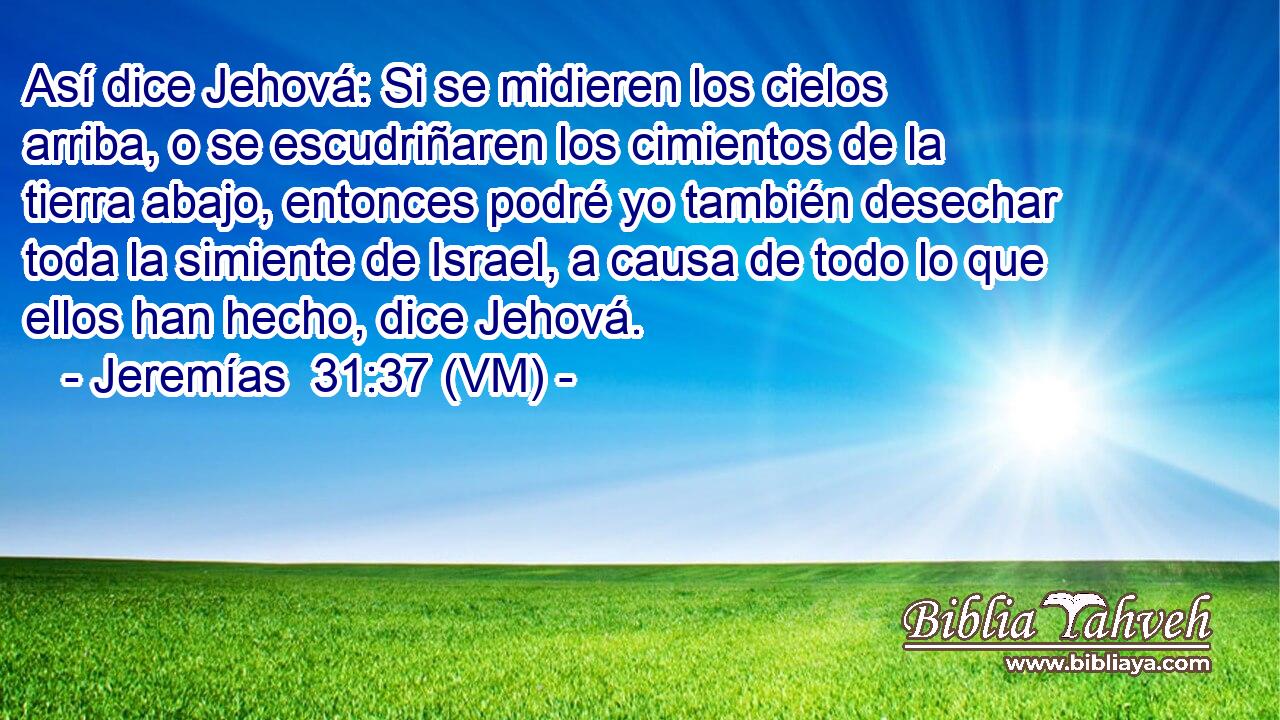  Así dice Jehová: Si se midieren los cielos arriba, o se escudriñaren los cimientos de la tierra abajo, entonces podré yo también desechar toda la simiente de Israel, a causa de todo lo que ellos han hecho, dice Jehová. 