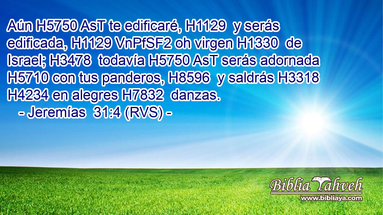 Aún H5750 AsT te edificaré, H1129  y serás edificada, H1129 VnPfSF2 oh virgen H1330  de Israel; H3478  todavía H5750 AsT serás adornada H5710 con tus panderos, H8596  y saldrás H3318  H4234 en alegres H7832  danzas. 