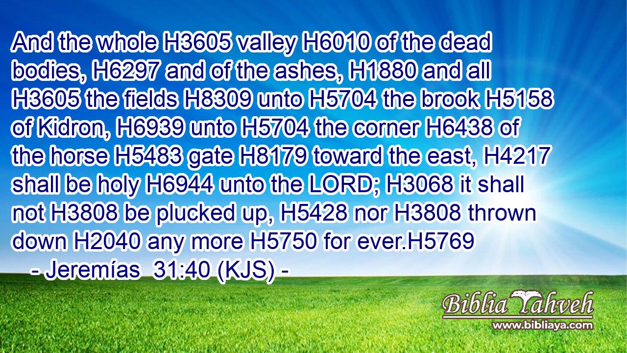 And the whole H3605 valley H6010 of the dead bodies, H6297 and of the ashes, H1880 and all H3605 the fields H8309 unto H5704 the brook H5158 of Kidron, H6939 unto H5704 the corner H6438 of the horse H5483 gate H8179 toward the east, H4217 shall be holy H6944 unto the LORD; H3068 it shall not H3808 be plucked up, H5428 nor H3808 thrown down H2040 any more H5750 for ever.H5769