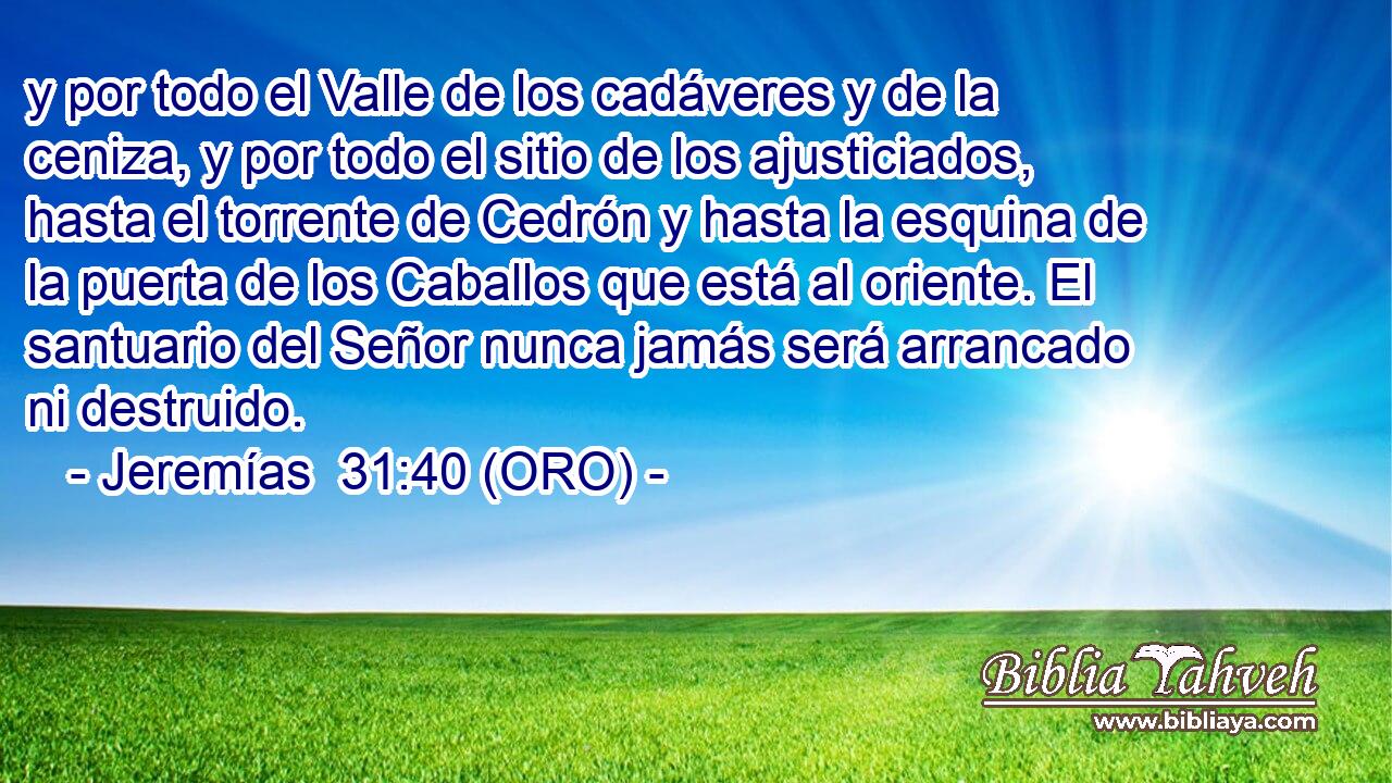  y por todo el Valle de los cadáveres y de la ceniza, y por todo el sitio de los ajusticiados, hasta el torrente de Cedrón y hasta la esquina de la puerta de los Caballos que está al oriente. El santuario del Señor nunca jamás será arrancado ni destruido. 
