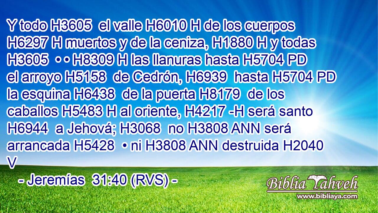 Y todo H3605  el valle H6010 H de los cuerpos H6297 H muertos y de la ceniza, H1880 H y todas H3605  • • H8309 H las llanuras hasta H5704 PD el arroyo H5158  de Cedrón, H6939  hasta H5704 PD la esquina H6438  de la puerta H8179  de los caballos H5483 H al oriente, H4217 -H será santo H6944  a Jehová; H3068  no H3808 ANN será arrancada H5428  • ni H3808 ANN destruida H2040 V