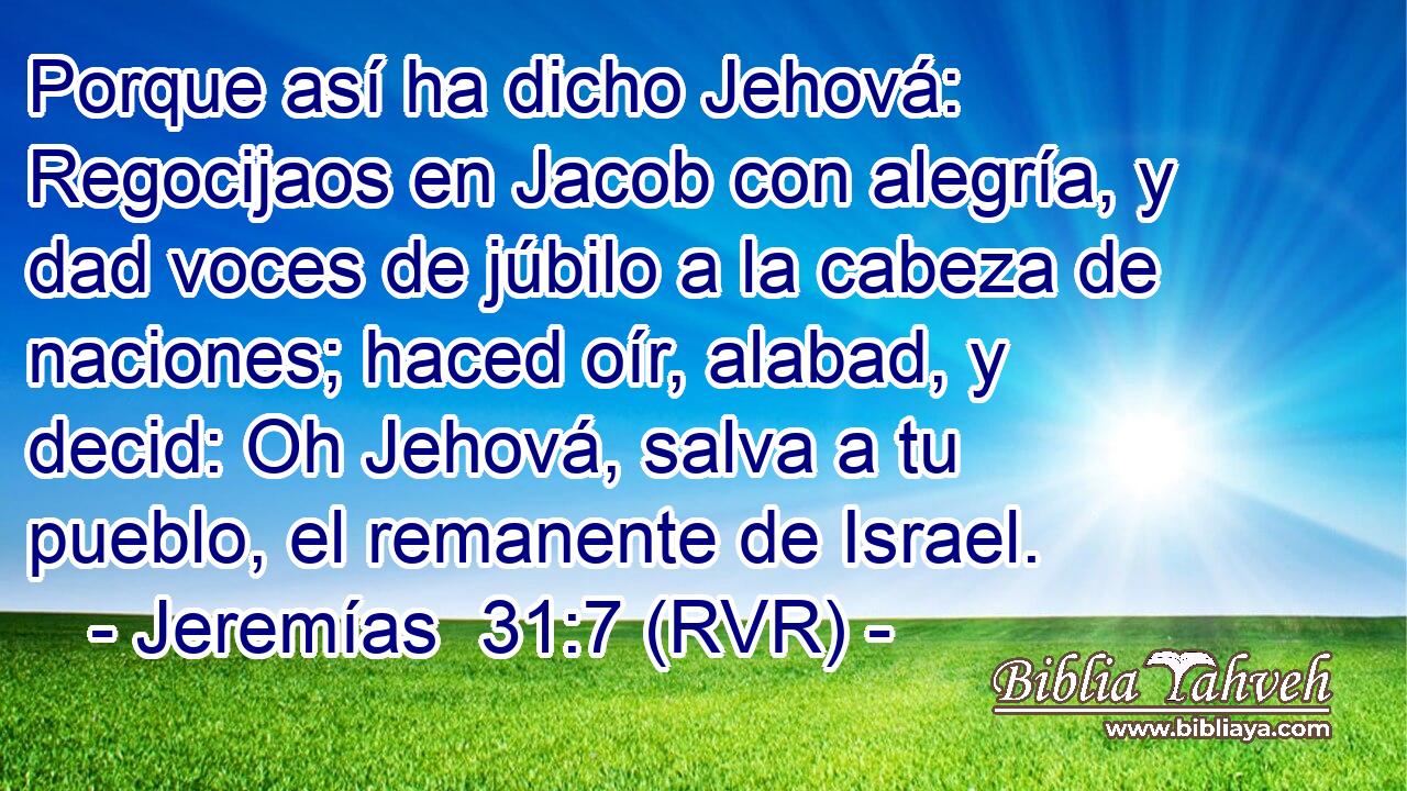 Porque así ha dicho Jehová: Regocijaos en Jacob con alegría, y dad voces de júbilo a la cabeza de naciones; haced oír, alabad, y decid: Oh Jehová, salva a tu pueblo, el remanente de Israel.