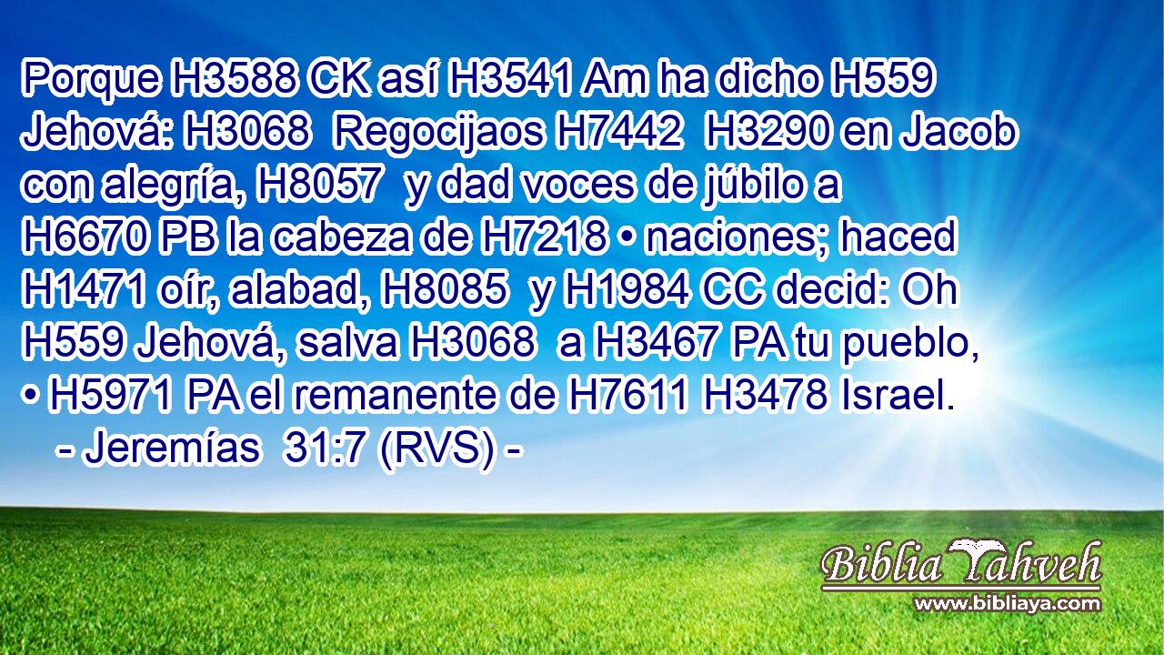 Porque H3588 CK así H3541 Am ha dicho H559  Jehová: H3068  Regocijaos H7442  H3290 en Jacob con alegría, H8057  y dad voces de júbilo a H6670 PB la cabeza de H7218 • naciones; haced H1471 oír, alabad, H8085  y H1984 CC decid: Oh H559 Jehová, salva H3068  a H3467 PA tu pueblo, • H5971 PA el remanente de H7611 H3478 Israel. 