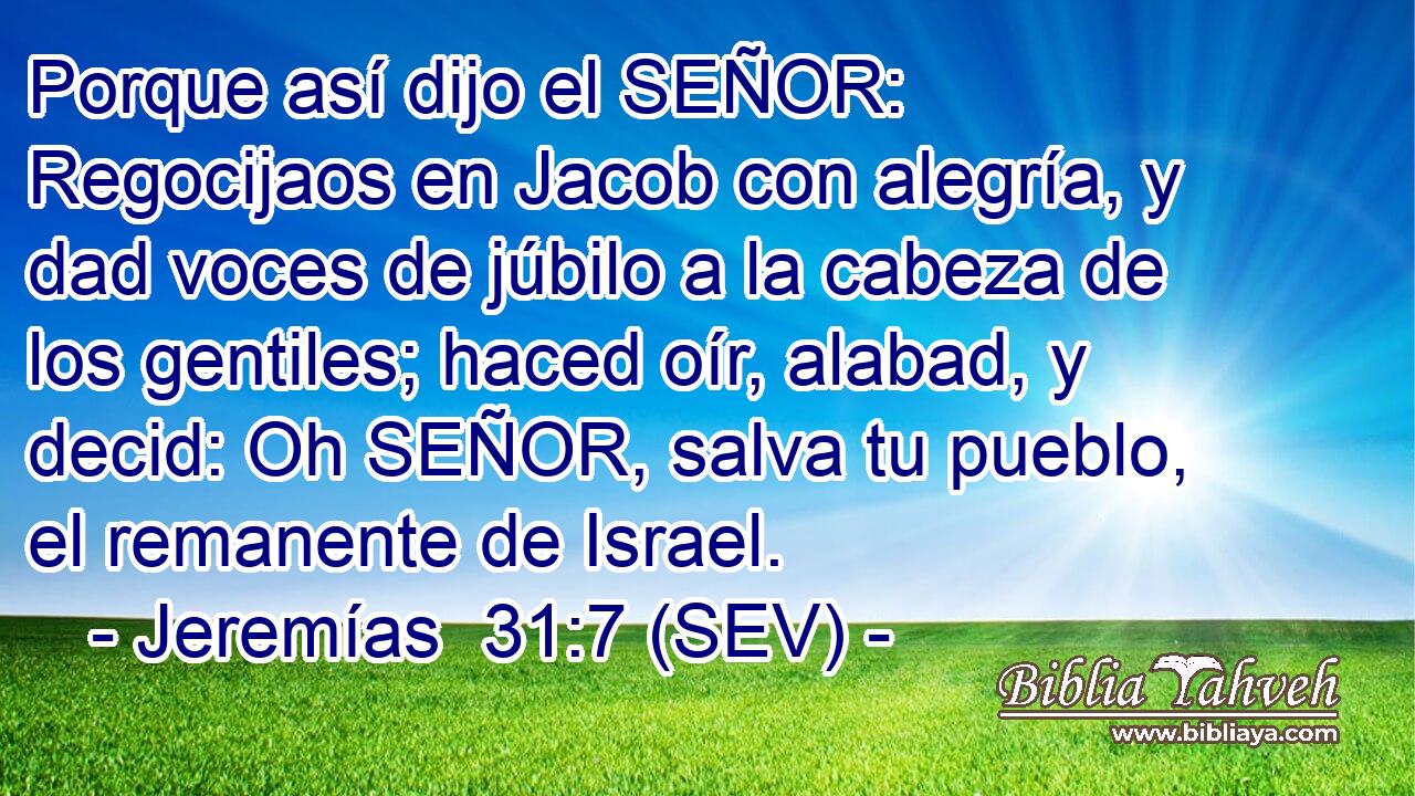 Porque así dijo el SEÑOR: Regocijaos en Jacob con alegría, y dad voces de júbilo a la cabeza de los gentiles; haced oír, alabad, y decid: Oh SEÑOR, salva tu pueblo, el remanente de Israel.