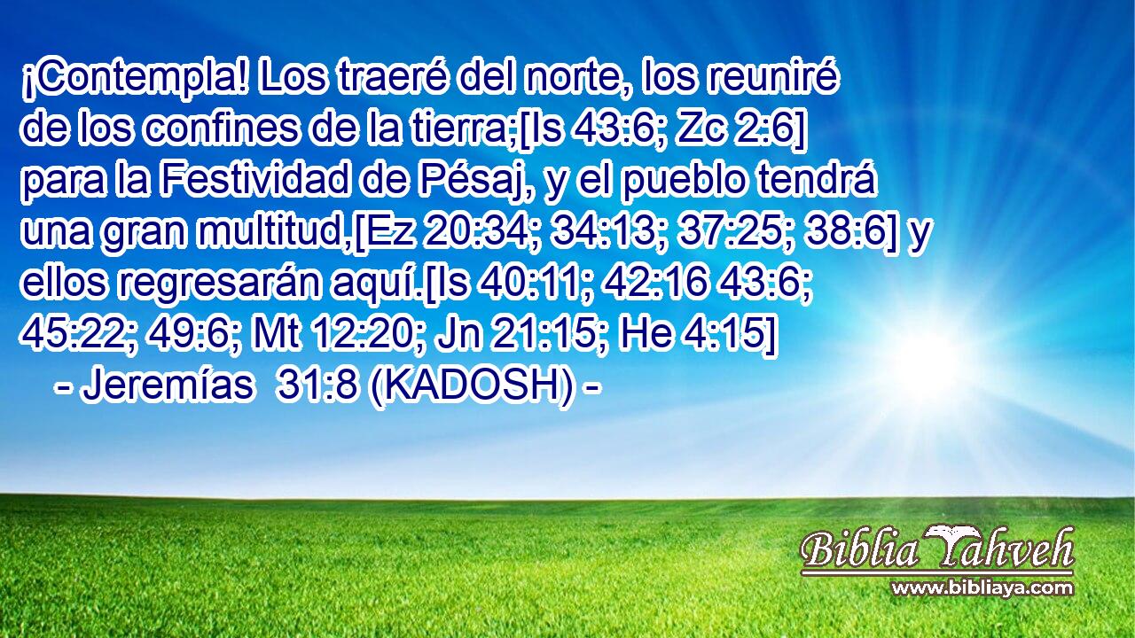  ¡Contempla! Los traeré del norte, los reuniré de los confines de la tierra;[Is 43:6; Zc 2:6] para la Festividad de Pésaj, y el pueblo tendrá una gran multitud,[Ez 20:34; 34:13; 37:25; 38:6] y ellos regresarán aquí.[Is 40:11; 42:16 43:6; 45:22; 49:6; Mt 12:20; Jn 21:15; He 4:15] 