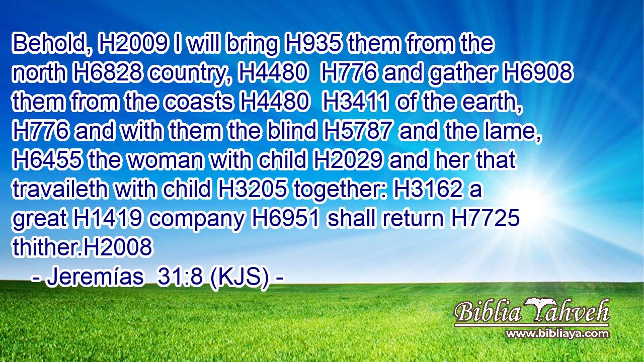 Behold, H2009 I will bring H935 them from the north H6828 country, H4480  H776 and gather H6908 them from the coasts H4480  H3411 of the earth, H776 and with them the blind H5787 and the lame, H6455 the woman with child H2029 and her that travaileth with child H3205 together: H3162 a great H1419 company H6951 shall return H7725 thither.H2008