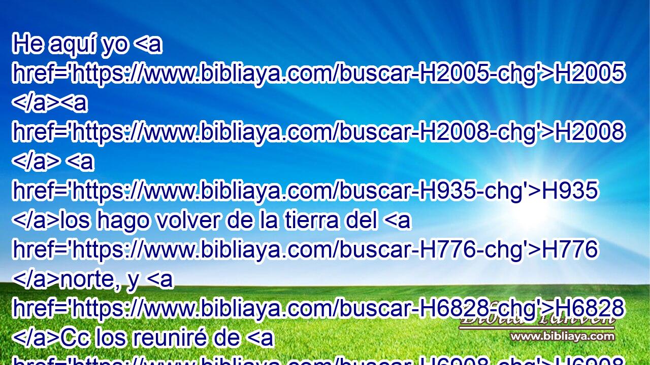 He aquí yo H2005 H2008  H935 los hago volver de la tierra del H776 norte, y H6828 Cc los reuniré de H6908 PM los fines de H3411 la tierra, y H776 entre ellos ciegos y H5787 CC cojos, la H6455 mujer que está encinta y la H2030 que dio a luz juntamente; en gran H3205  compañía H3162  H6951 volverán acá. H1419 Ah H7725 