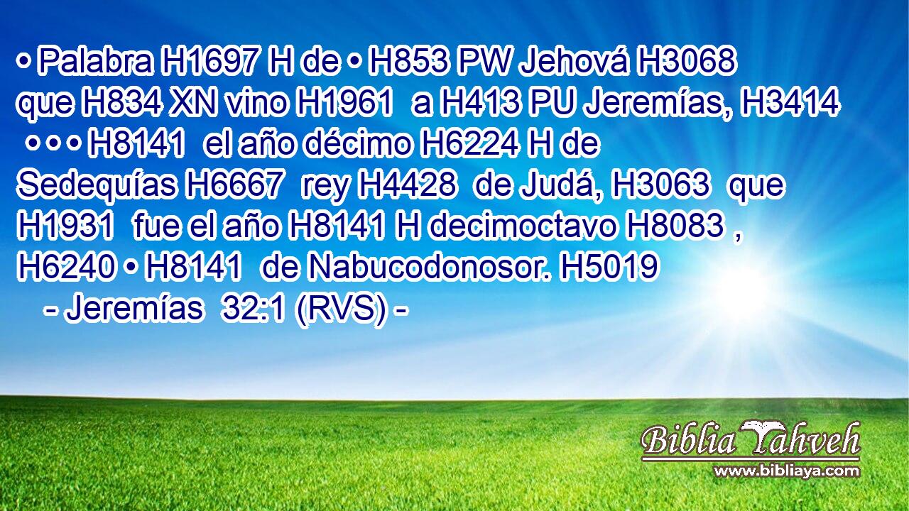 • Palabra H1697 H de • H853 PW Jehová H3068  que H834 XN vino H1961  a H413 PU Jeremías, H3414  • • • H8141  el año décimo H6224 H de Sedequías H6667  rey H4428  de Judá, H3063  que H1931  fue el año H8141 H decimoctavo H8083 ,  H6240 • H8141  de Nabucodonosor. H5019  