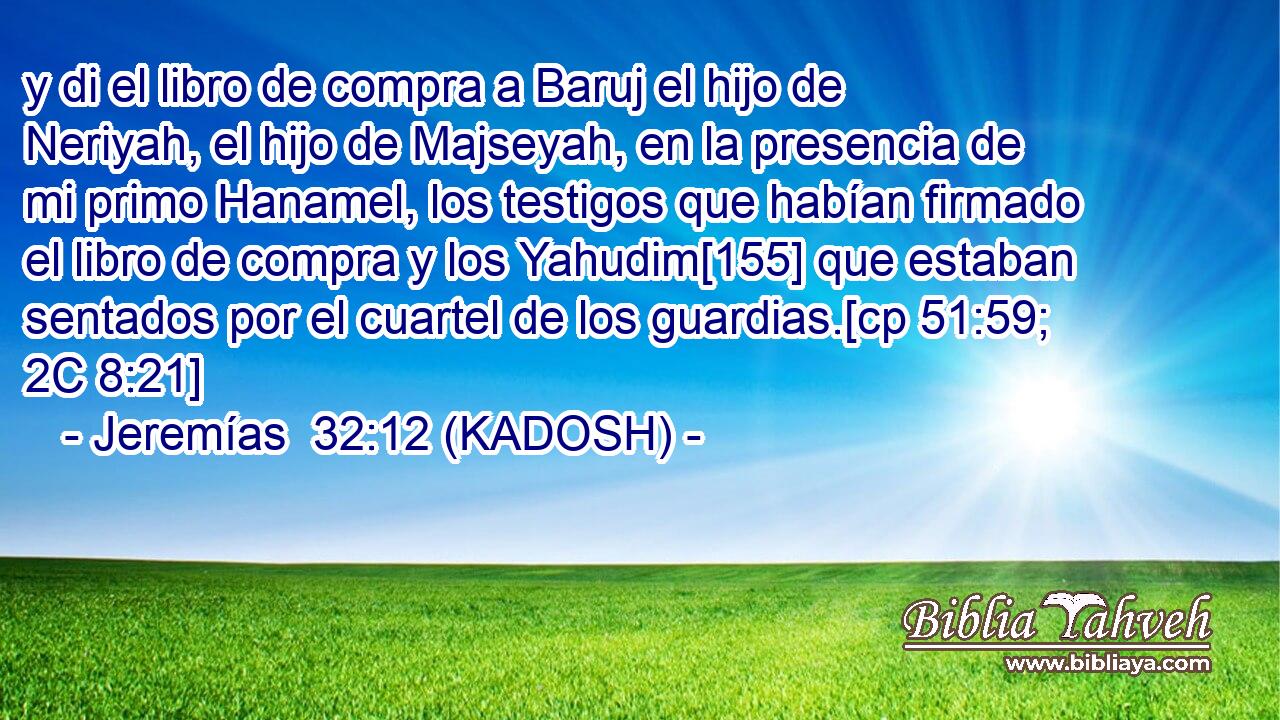  y di el libro de compra a Baruj el hijo de Neriyah, el hijo de Majseyah, en la presencia de mi primo Hanamel, los testigos que habían firmado el libro de compra y los Yahudim[155] que estaban sentados por el cuartel de los guardias.[cp 51:59; 2C 8:21] 