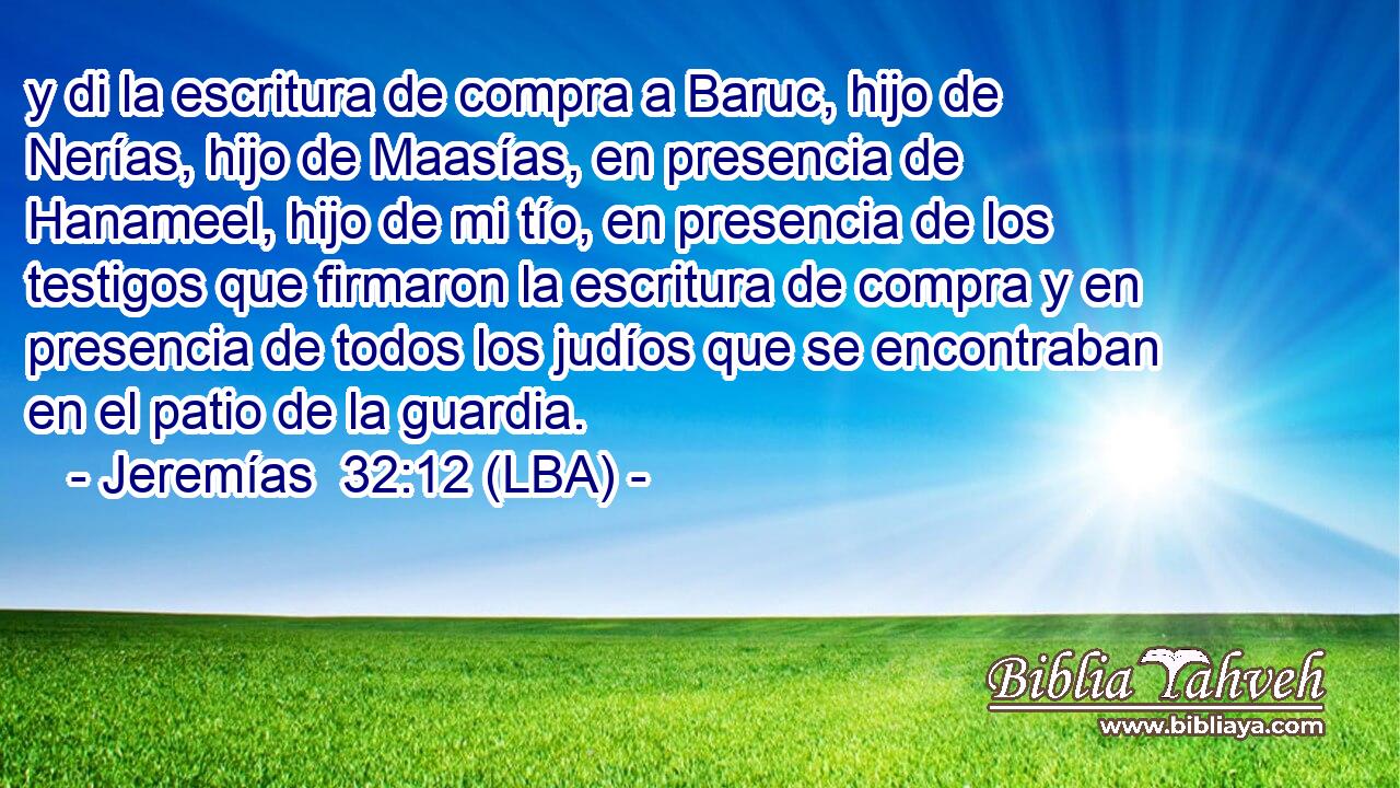 y di la escritura de compra a Baruc, hijo de Nerías, hijo de Maasías, en presencia de Hanameel, hijo de mi tío, en presencia de los testigos que firmaron la escritura de compra y en presencia de todos los judíos que se encontraban en el patio de la guardia.