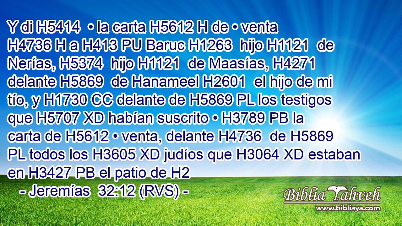 Y di H5414  • la carta H5612 H de • venta H4736 H a H413 PU Baruc H1263  hijo H1121  de Nerías, H5374  hijo H1121  de Maasías, H4271  delante H5869  de Hanameel H2601  el hijo de mi tío, y H1730 CC delante de H5869 PL los testigos que H5707 XD habían suscrito • H3789 PB la carta de H5612 • venta, delante H4736  de H5869 PL todos los H3605 XD judíos que H3064 XD estaban en H3427 PB el patio de H2