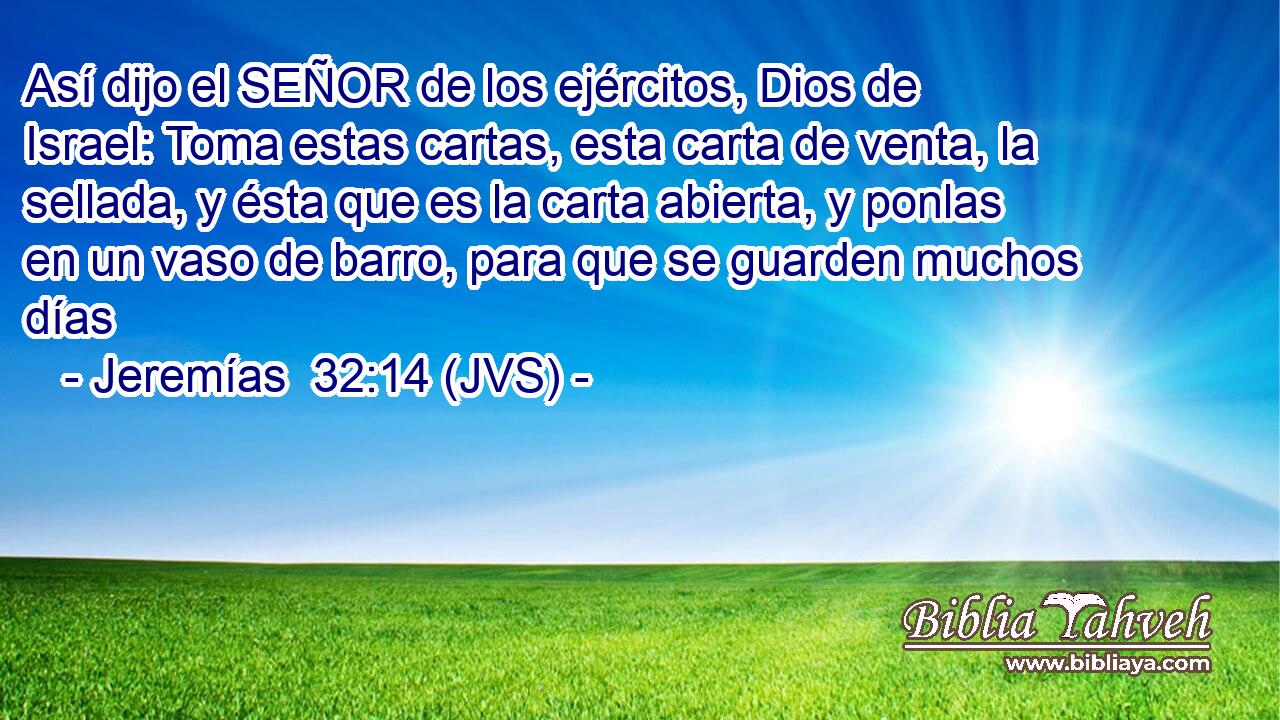 Así dijo el SEÑOR de los ejércitos, Dios de Israel: Toma estas cartas, esta carta de venta, la sellada, y ésta que es la carta abierta, y ponlas en un vaso de barro, para que se guarden muchos días