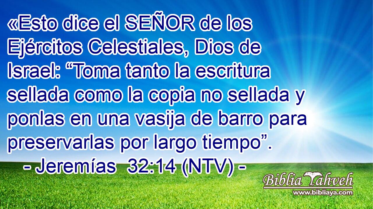 «Esto dice el SEÑOR de los Ejércitos Celestiales, Dios de Israel: “Toma tanto la escritura sellada como la copia no sellada y ponlas en una vasija de barro para preservarlas por largo tiempo”.