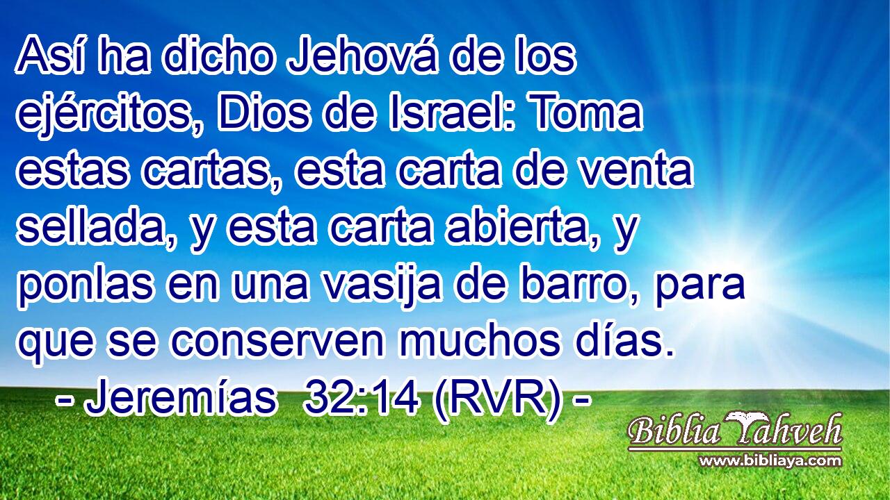 Así ha dicho Jehová de los ejércitos, Dios de Israel: Toma estas cartas, esta carta de venta sellada, y esta carta abierta, y ponlas en una vasija de barro, para que se conserven muchos días.
