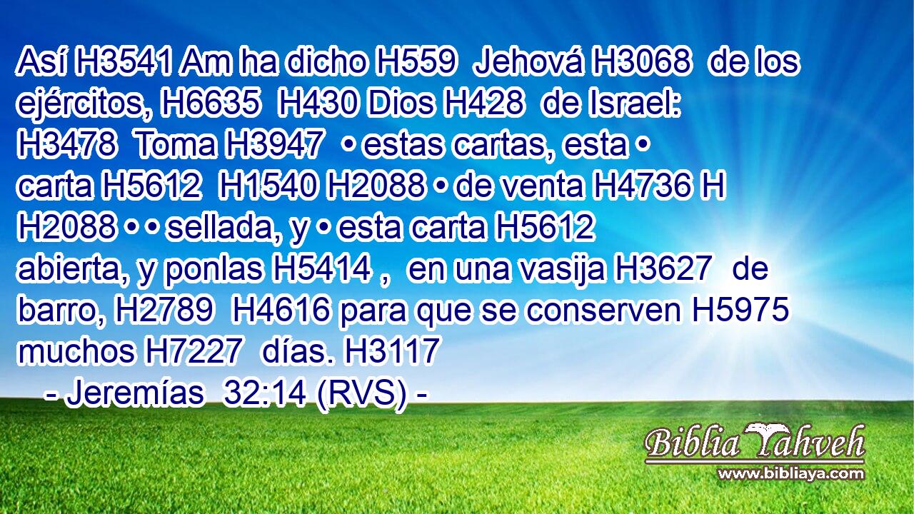 Así H3541 Am ha dicho H559  Jehová H3068  de los ejércitos, H6635  H430 Dios H428  de Israel: H3478  Toma H3947  • estas cartas, esta • carta H5612  H1540 H2088 • de venta H4736 H H2088 • • sellada, y • esta carta H5612  abierta, y ponlas H5414 ,  en una vasija H3627  de barro, H2789  H4616 para que se conserven H5975  muchos H7227  días. H3117  