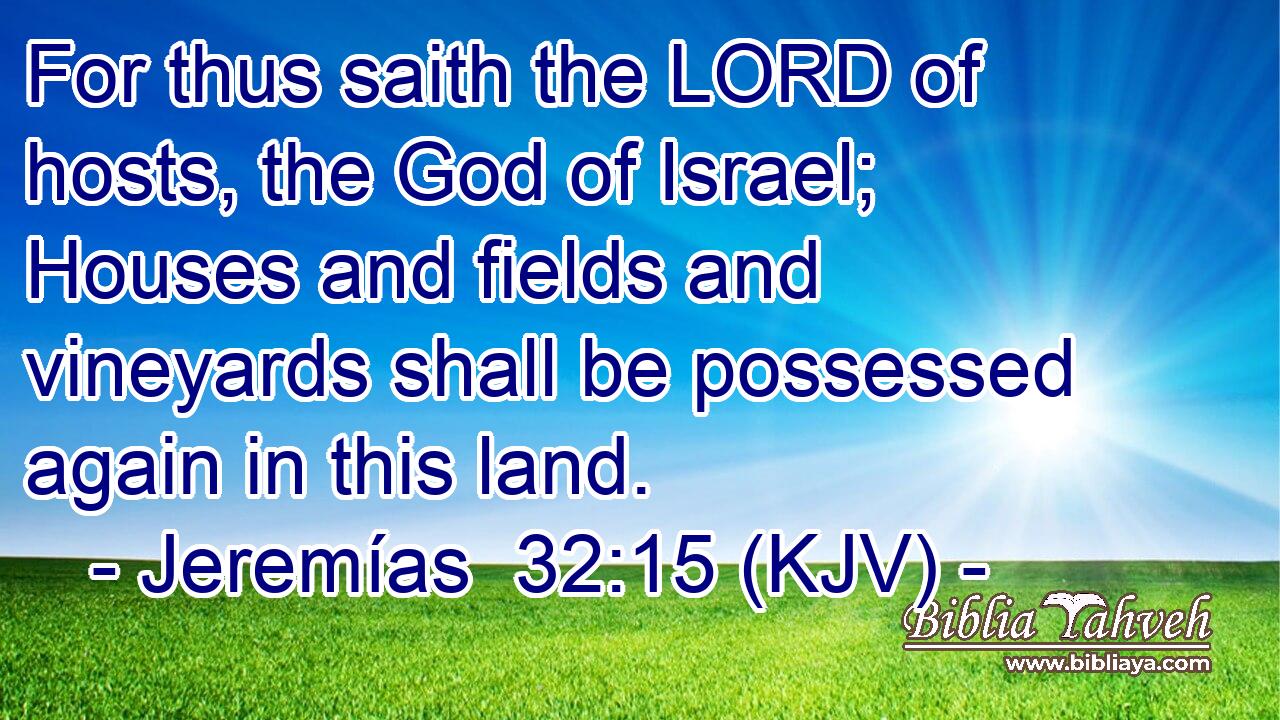 For thus saith the LORD of hosts, the God of Israel; Houses and fields and vineyards shall be possessed again in this land.