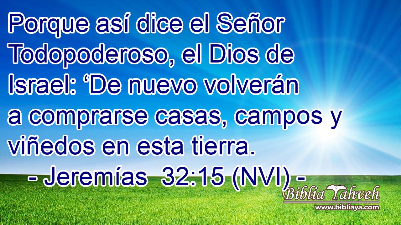 Porque así dice el Señor Todopoderoso, el Dios de Israel: ‘De nuevo volverán a comprarse casas, campos y viñedos en esta tierra. 