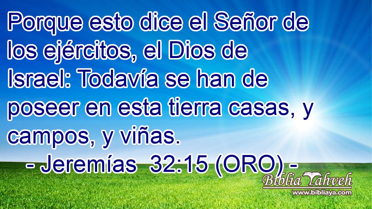  Porque esto dice el Señor de los ejércitos, el Dios de Israel: Todavía se han de poseer en esta tierra casas, y campos, y viñas. 