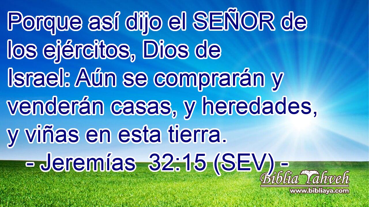 Porque así dijo el SEÑOR de los ejércitos, Dios de Israel: Aún se comprarán y venderán casas, y heredades, y viñas en esta tierra.