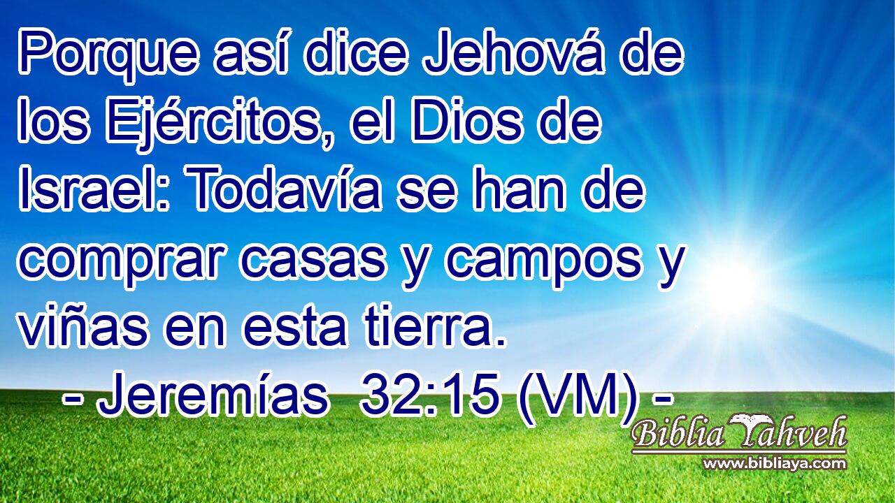  Porque así dice Jehová de los Ejércitos, el Dios de Israel: Todavía se han de comprar casas y campos y viñas en esta tierra. 