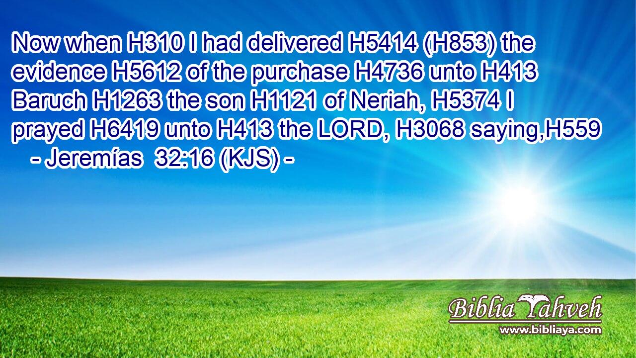 Now when H310 I had delivered H5414 (H853) the evidence H5612 of the purchase H4736 unto H413 Baruch H1263 the son H1121 of Neriah, H5374 I prayed H6419 unto H413 the LORD, H3068 saying,H559