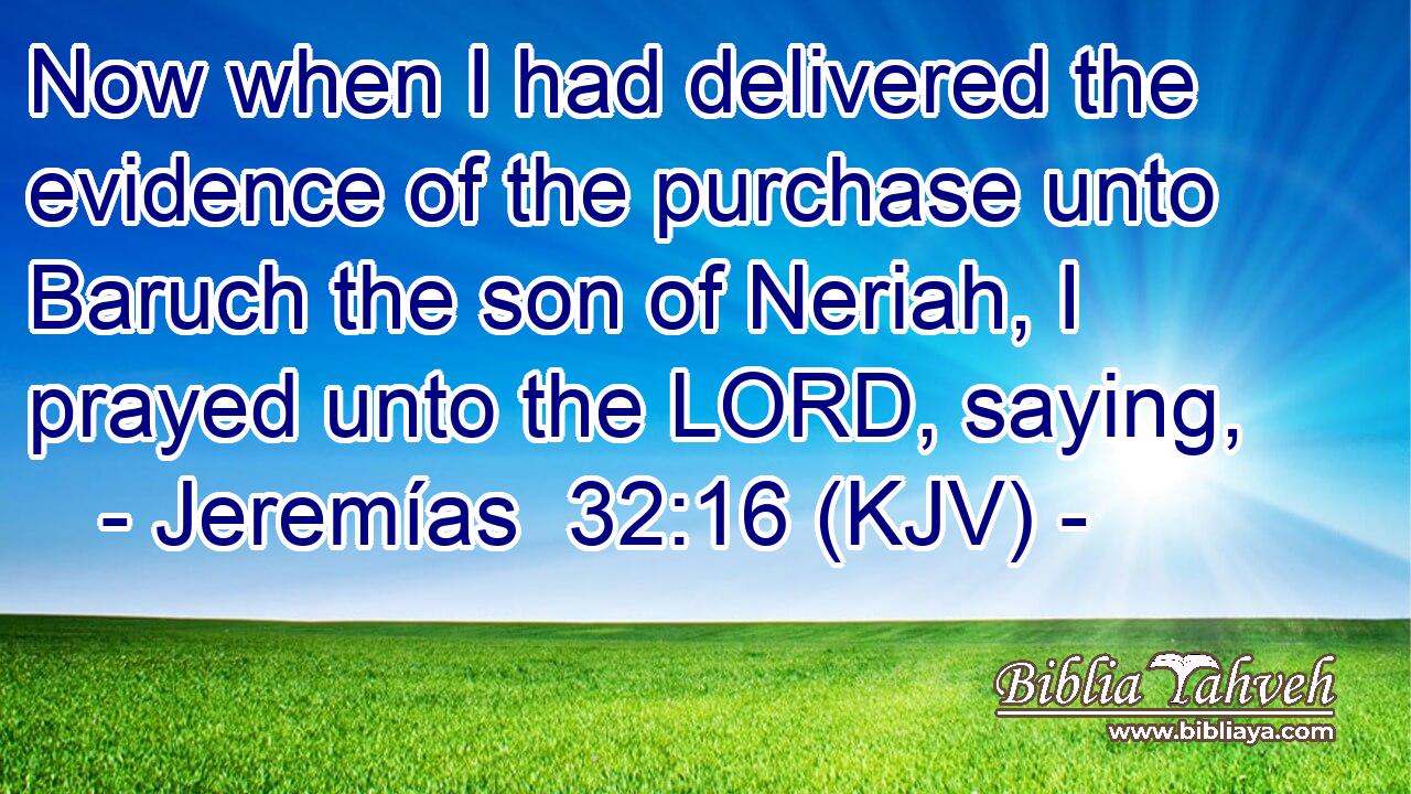 Now when I had delivered the evidence of the purchase unto Baruch the son of Neriah, I prayed unto the LORD, saying,