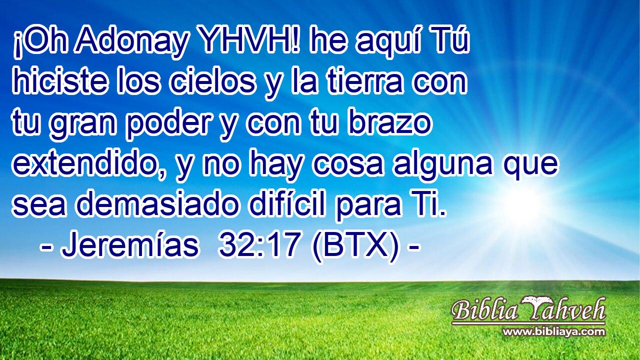 ¡Oh Adonay YHVH! he aquí Tú hiciste los cielos y la tierra con tu gran poder y con tu brazo extendido, y no hay cosa alguna que sea demasiado difícil para Ti.