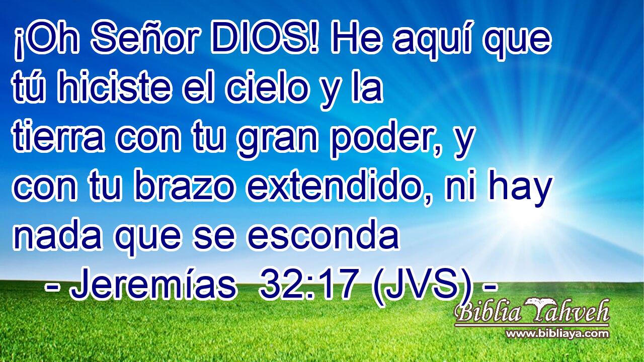 ¡Oh Señor DIOS! He aquí que tú hiciste el cielo y la tierra con tu gran poder, y con tu brazo extendido, ni hay nada que se esconda