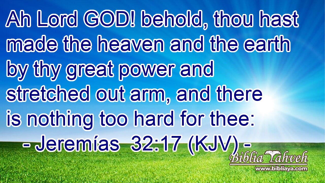 Ah Lord GOD! behold, thou hast made the heaven and the earth by thy great power and stretched out arm, and there is nothing too hard for thee: