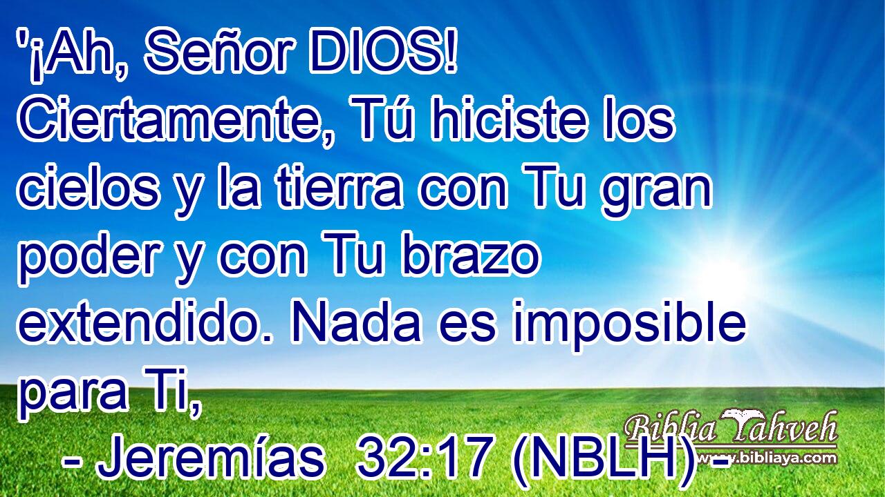  '¡Ah, Señor DIOS! Ciertamente, Tú hiciste los cielos y la tierra con Tu gran poder y con Tu brazo extendido. Nada es imposible para Ti, 