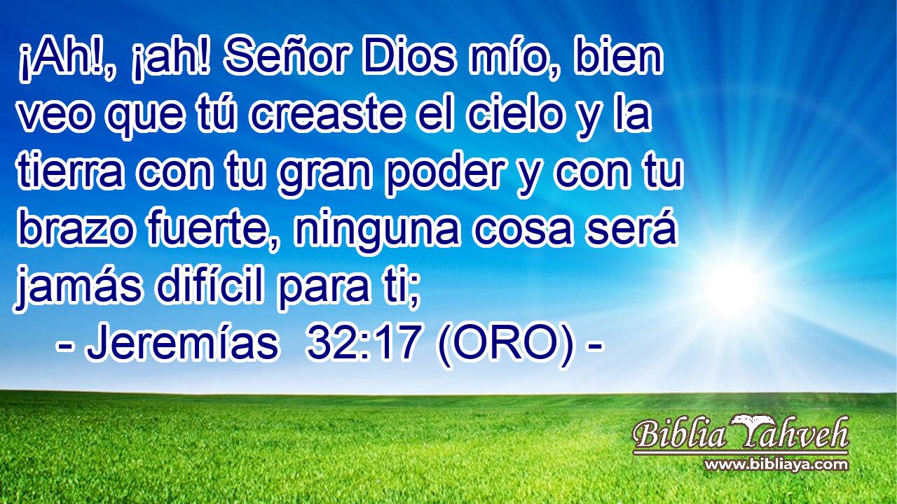  ¡Ah!, ¡ah! Señor Dios mío, bien veo que tú creaste el cielo y la tierra con tu gran poder y con tu brazo fuerte, ninguna cosa será jamás difícil para ti; 