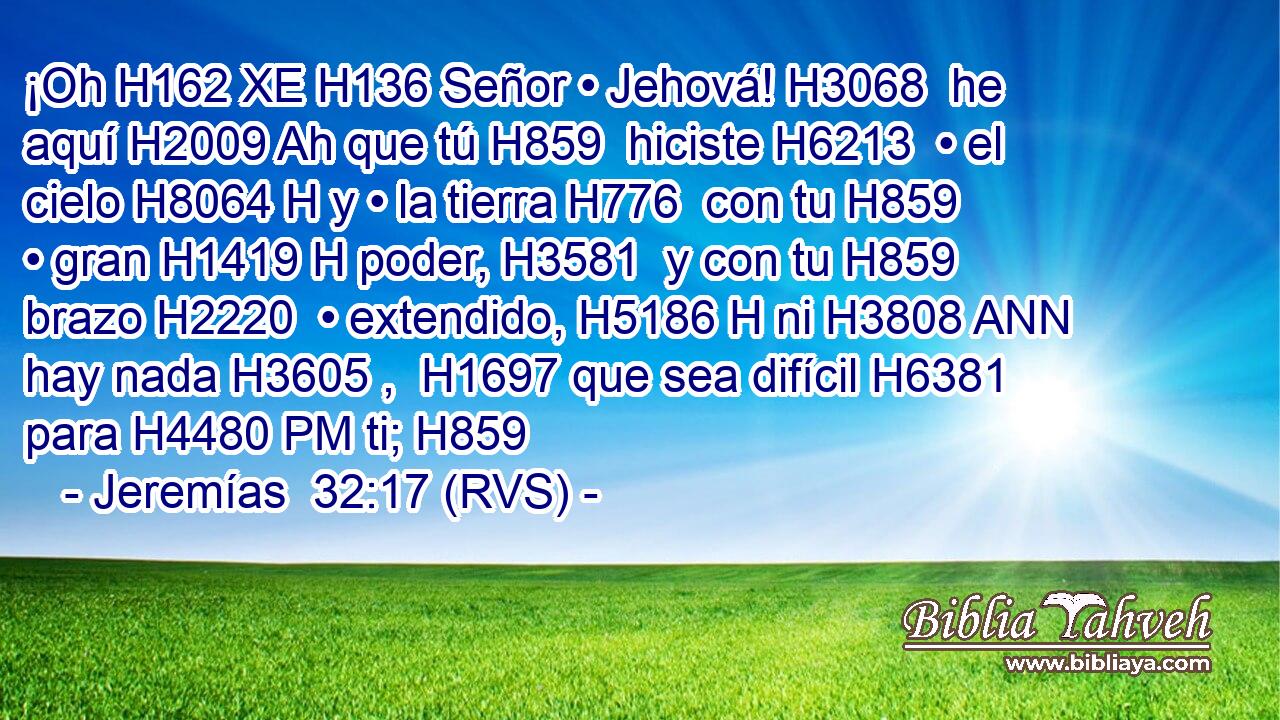 ¡Oh H162 XE H136 Señor • Jehová! H3068  he aquí H2009 Ah que tú H859  hiciste H6213  • el cielo H8064 H y • la tierra H776  con tu H859  • gran H1419 H poder, H3581  y con tu H859  brazo H2220  • extendido, H5186 H ni H3808 ANN hay nada H3605 ,  H1697 que sea difícil H6381  para H4480 PM ti; H859  