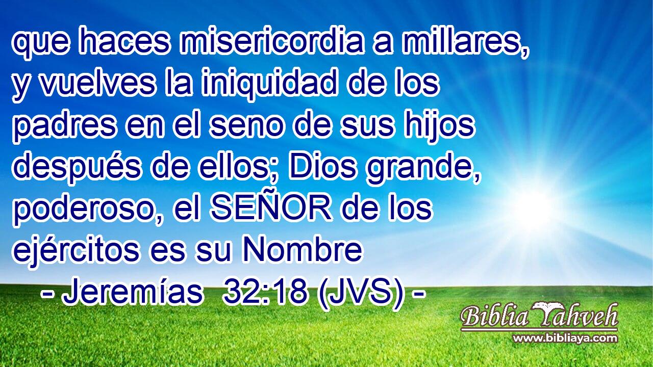 que haces misericordia a millares, y vuelves la iniquidad de los padres en el seno de sus hijos después de ellos; Dios grande, poderoso, el SEÑOR de los ejércitos es su Nombre