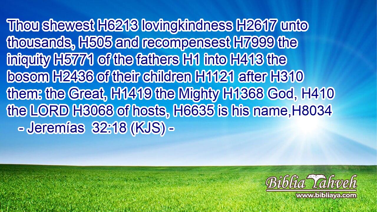 Thou shewest H6213 lovingkindness H2617 unto thousands, H505 and recompensest H7999 the iniquity H5771 of the fathers H1 into H413 the bosom H2436 of their children H1121 after H310 them: the Great, H1419 the Mighty H1368 God, H410 the LORD H3068 of hosts, H6635 is his name,H8034