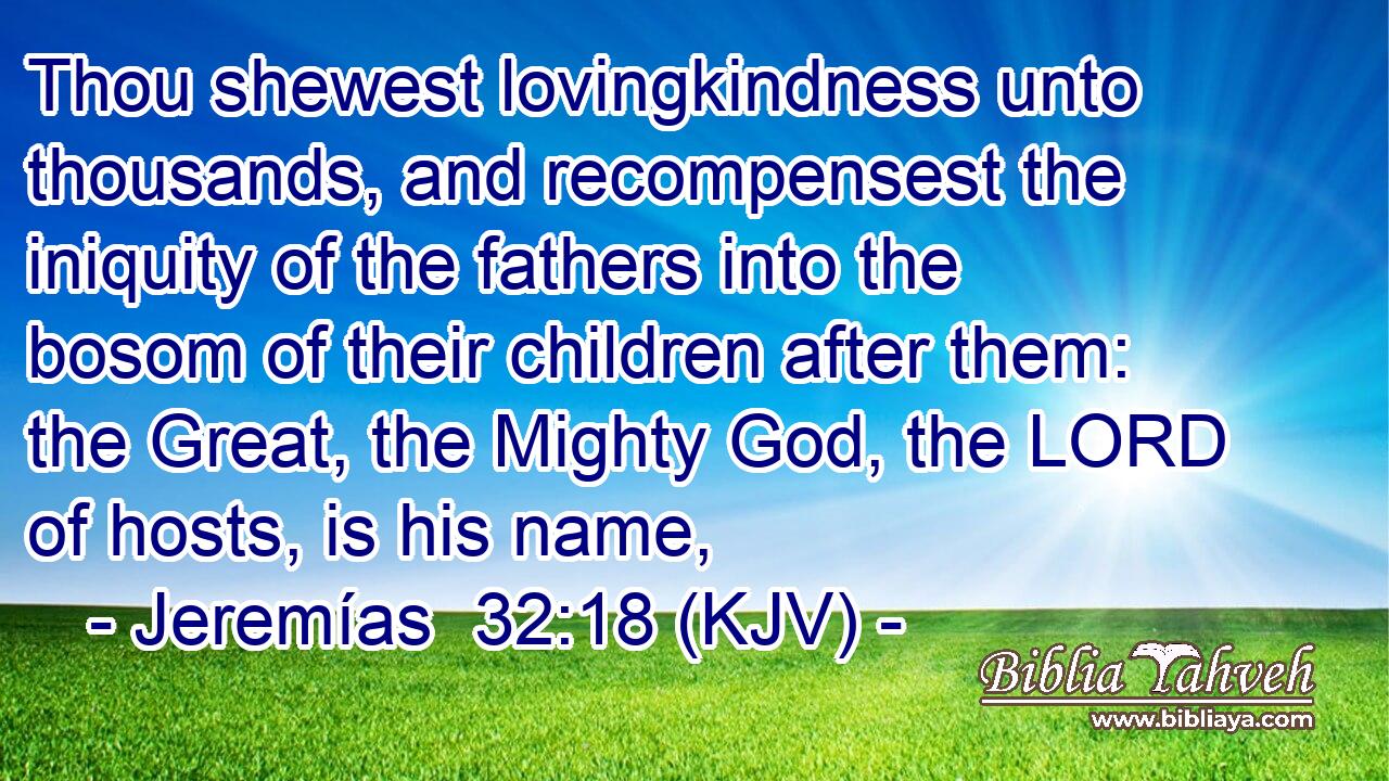 Thou shewest lovingkindness unto thousands, and recompensest the iniquity of the fathers into the bosom of their children after them: the Great, the Mighty God, the LORD of hosts, is his name,