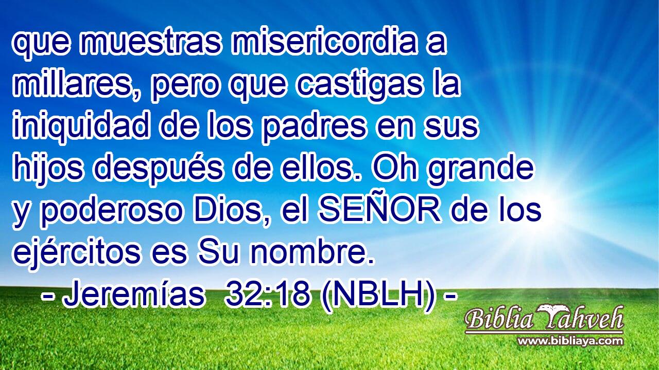  que muestras misericordia a millares, pero que castigas la iniquidad de los padres en sus hijos después de ellos. Oh grande y poderoso Dios, el SEÑOR de los ejércitos es Su nombre. 