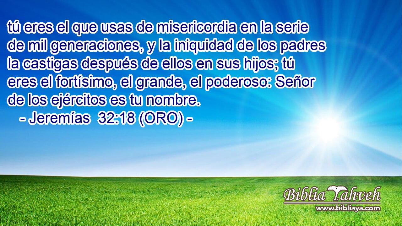  tú eres el que usas de misericordia en la serie de mil generaciones, y la iniquidad de los padres la castigas después de ellos en sus hijos; tú eres el fortísimo, el grande, el poderoso: Señor de los ejércitos es tu nombre. 