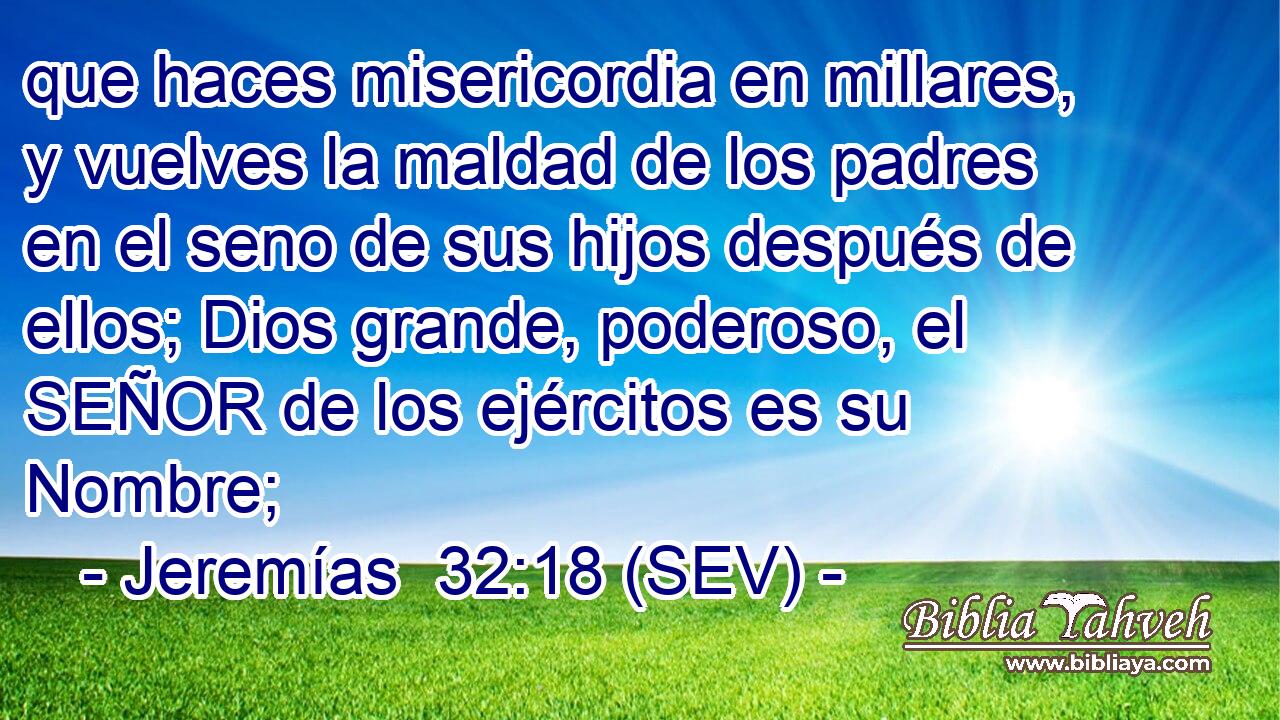que haces misericordia en millares, y vuelves la maldad de los padres en el seno de sus hijos después de ellos; Dios grande, poderoso, el SEÑOR de los ejércitos es su Nombre;