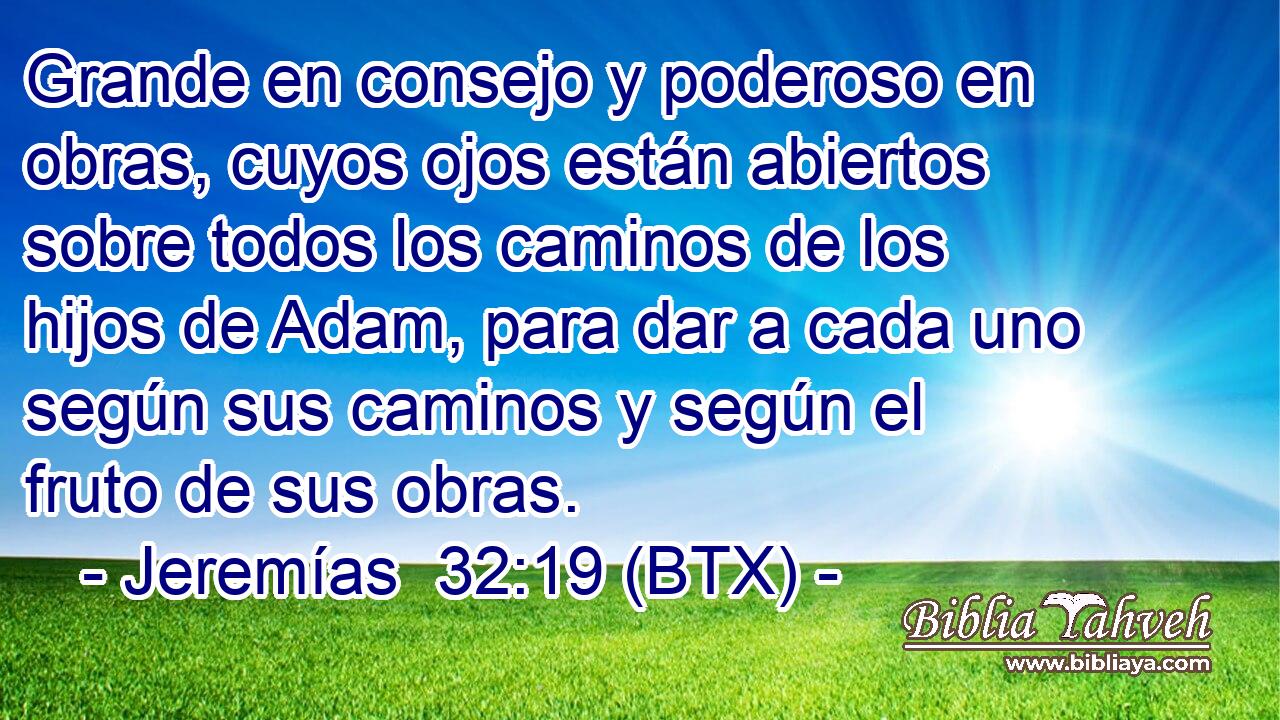Grande en consejo y poderoso en obras, cuyos ojos están abiertos sobre todos los caminos de los hijos de Adam, para dar a cada uno según sus caminos y según el fruto de sus obras.