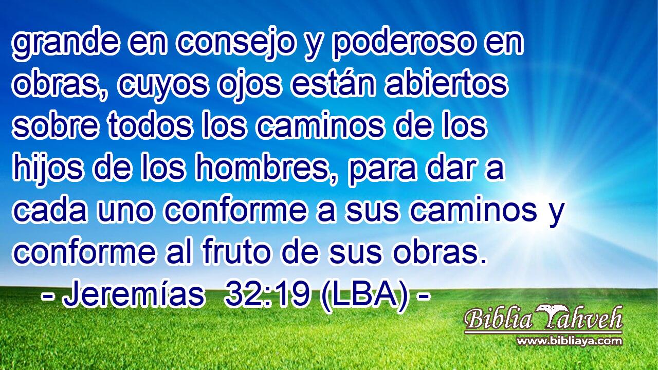 grande en consejo y poderoso en obras, cuyos ojos están abiertos sobre todos los caminos de los hijos de los hombres, para dar a cada uno conforme a sus caminos y conforme al fruto de sus obras.