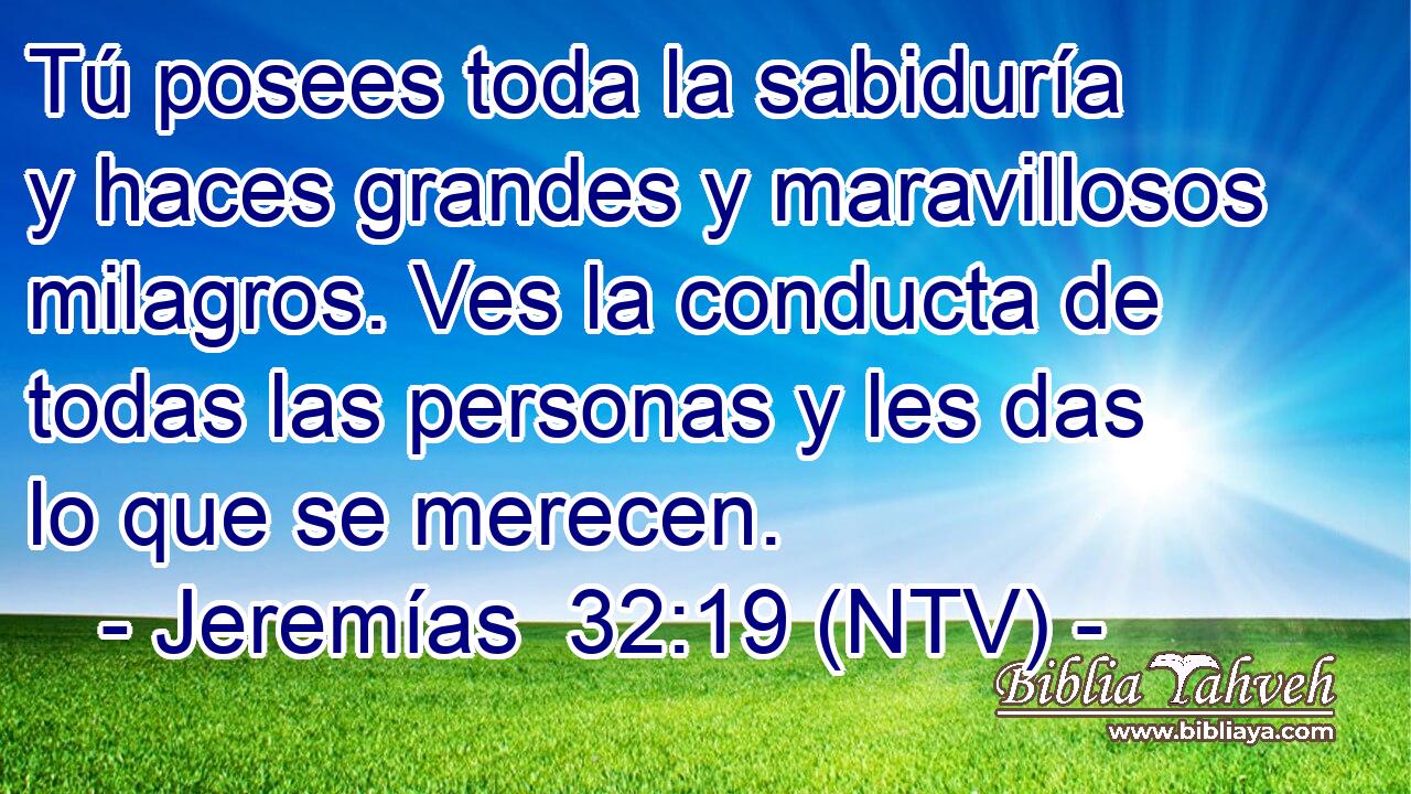 Tú posees toda la sabiduría y haces grandes y maravillosos milagros. Ves la conducta de todas las personas y les das lo que se merecen.